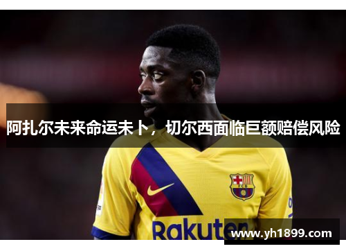 阿扎尔未来命运未卜，切尔西面临巨额赔偿风险